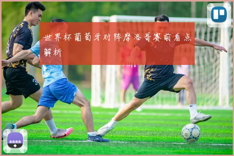 世界杯葡萄牙对阵摩洛哥赛前看点解析