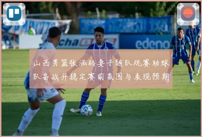 山西男篮张涵钧妻子随队观赛助球队备战并稳定赛前氛围与表现预期