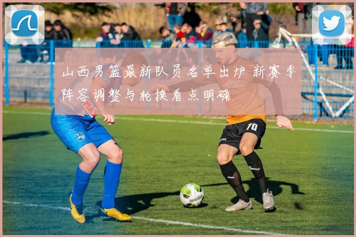 山西男篮最新队员名单出炉 新赛季阵容调整与轮换看点明确