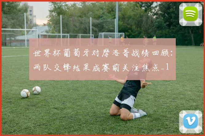 世界杯葡萄牙对摩洛哥战绩回顾：两队交锋结果成赛前关注焦点_1