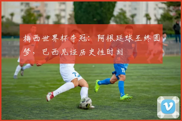 梅西世界杯夺冠：阿根廷球王终圆梦，巴西见证历史性时刻