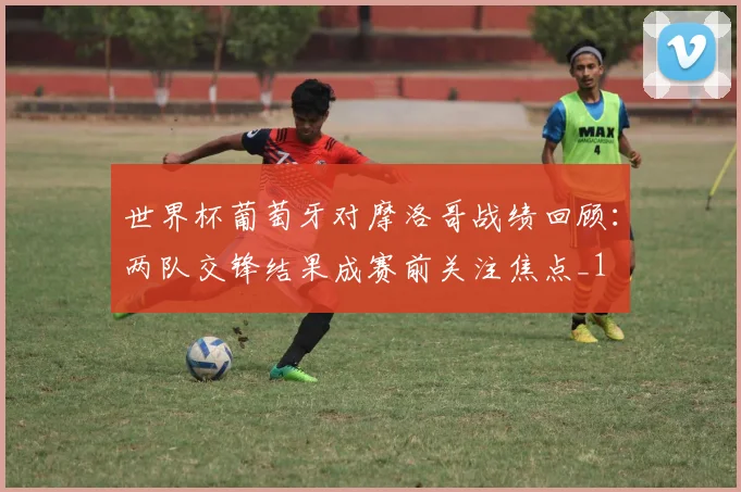 世界杯葡萄牙对摩洛哥战绩回顾：两队交锋结果成赛前关注焦点_1