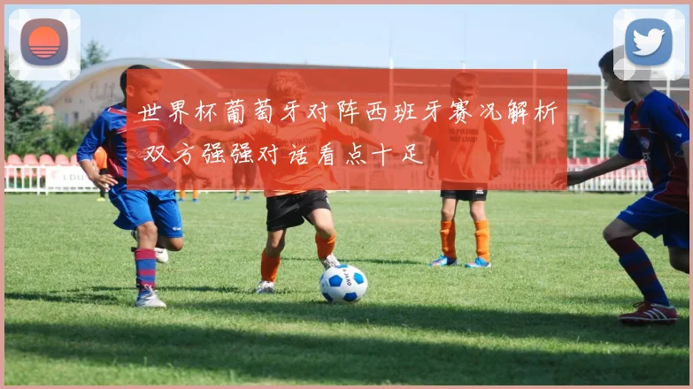 世界杯葡萄牙对阵西班牙赛况解析 双方强强对话看点十足