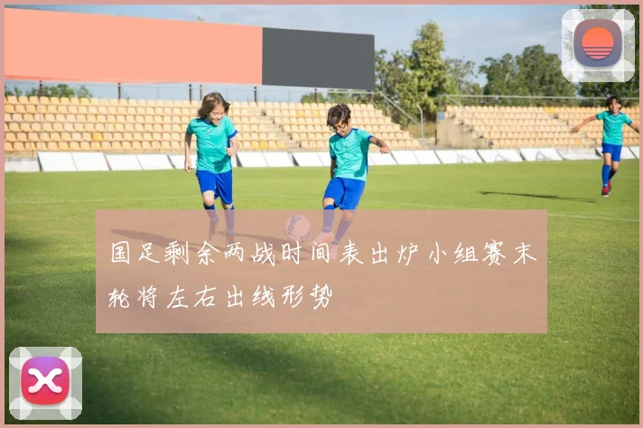 国足剩余两战时间表出炉小组赛末轮将左右出线形势