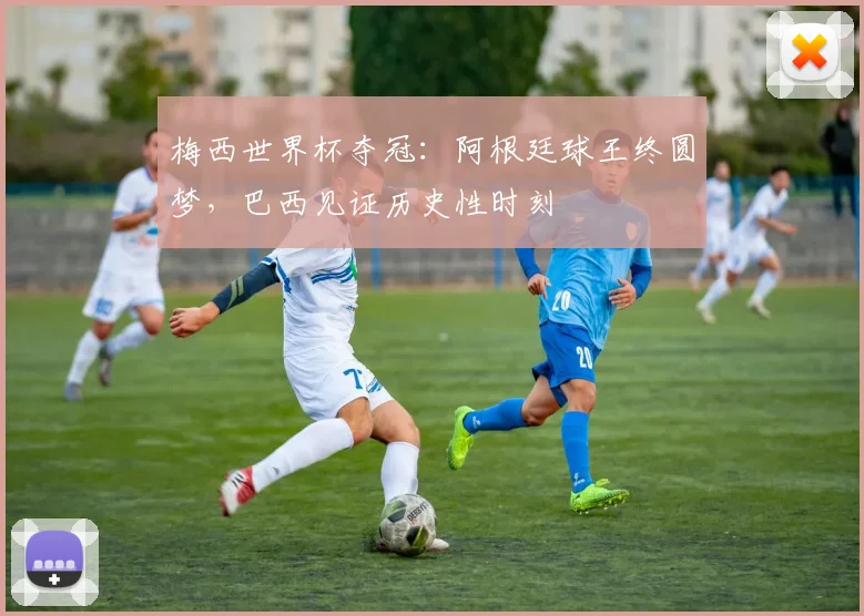 梅西世界杯夺冠：阿根廷球王终圆梦，巴西见证历史性时刻