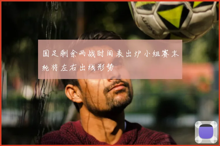 国足剩余两战时间表出炉小组赛末轮将左右出线形势