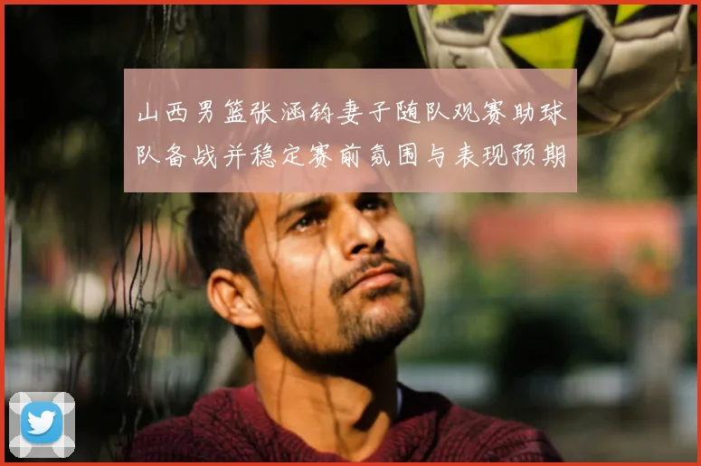 山西男篮张涵钧妻子随队观赛助球队备战并稳定赛前氛围与表现预期