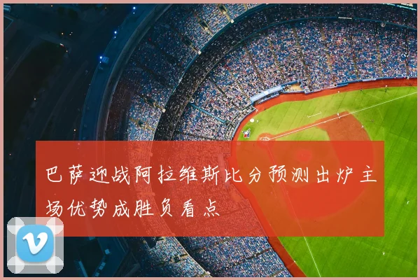 巴萨迎战阿拉维斯比分预测出炉主场优势成胜负看点