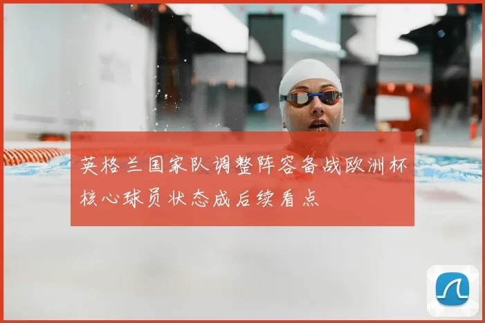 英格兰国家队调整阵容备战欧洲杯核心球员状态成后续看点