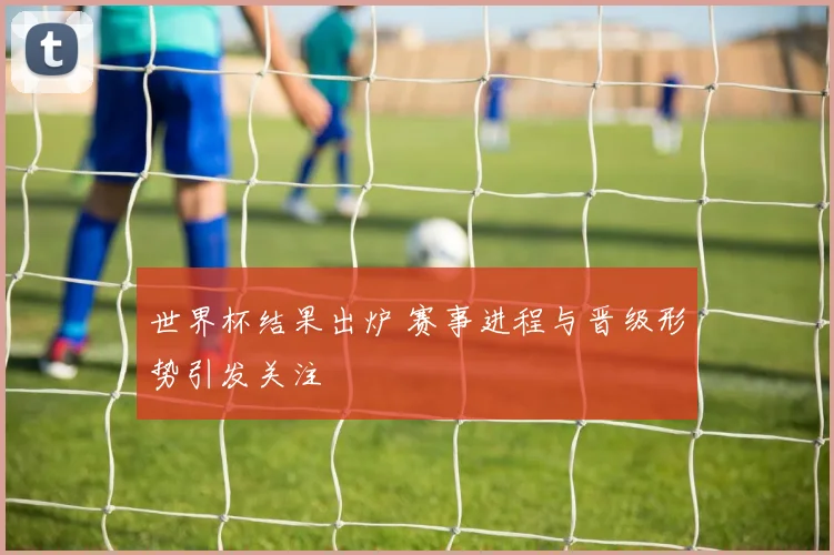 世界杯结果出炉 赛事进程与晋级形势引发关注