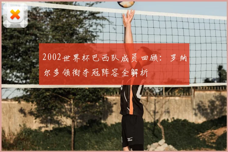 2002世界杯巴西队成员回顾：罗纳尔多领衔夺冠阵容全解析