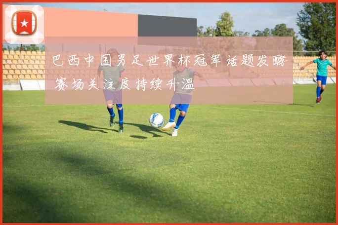 巴西中国男足世界杯冠军话题发酵 赛场关注度持续升温