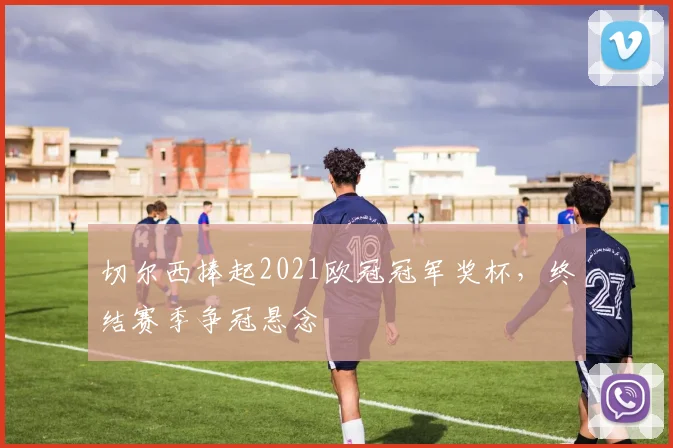 切尔西捧起2021欧冠冠军奖杯，终结赛季争冠悬念