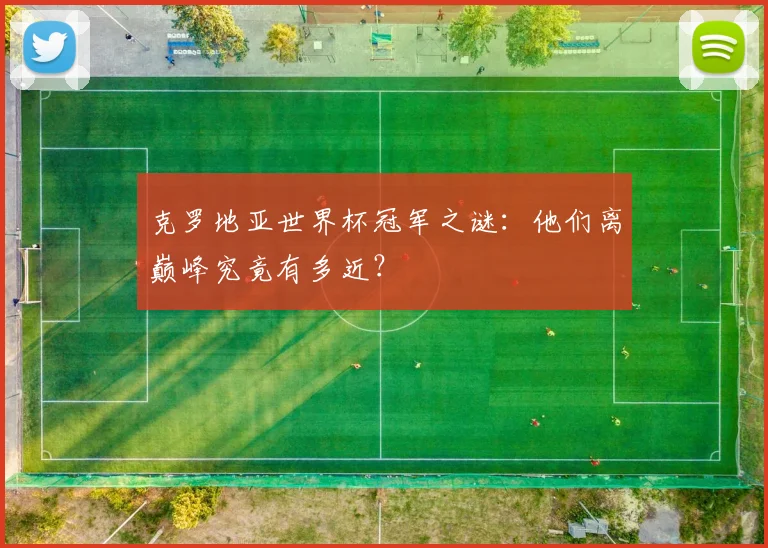 克罗地亚世界杯冠军之谜：他们离巅峰究竟有多近？