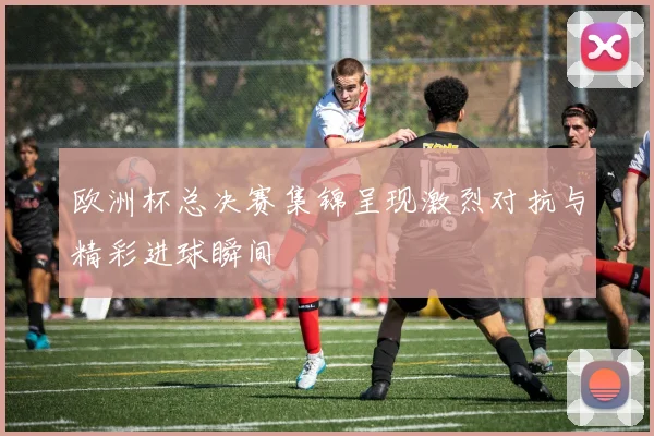 欧洲杯总决赛集锦呈现激烈对抗与精彩进球瞬间