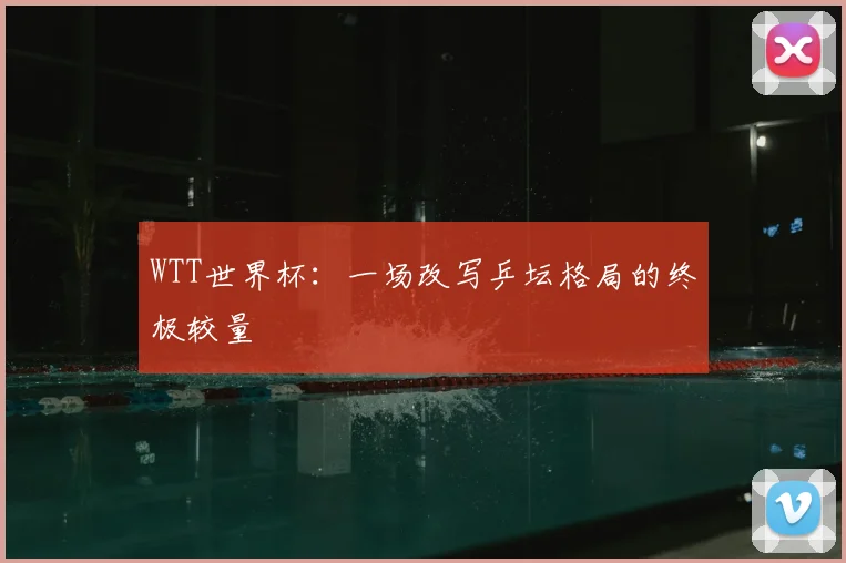 WTT世界杯:一场改写乒坛格局的终极较量