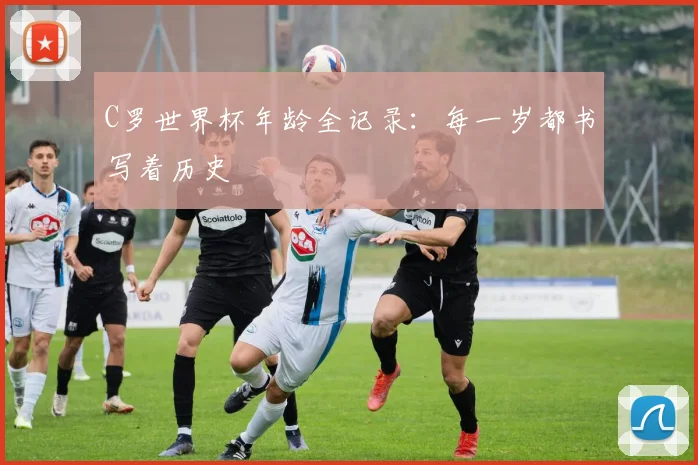 C罗世界杯年龄全记录：每一岁都书写着历史