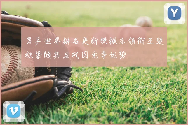 男乒世界排名更新樊振东领衔王楚钦紧随其后巩固竞争优势