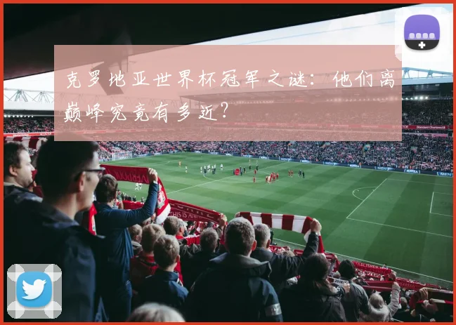 克罗地亚世界杯冠军之谜：他们离巅峰究竟有多近？