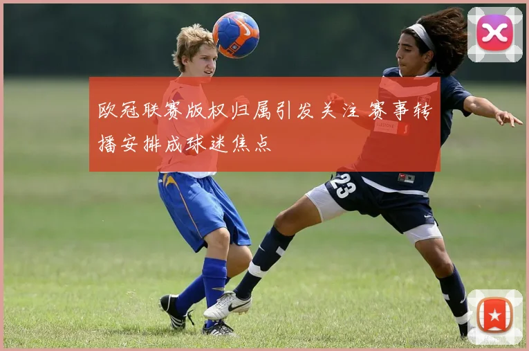 欧冠联赛版权归属引发关注 赛事转播安排成球迷焦点