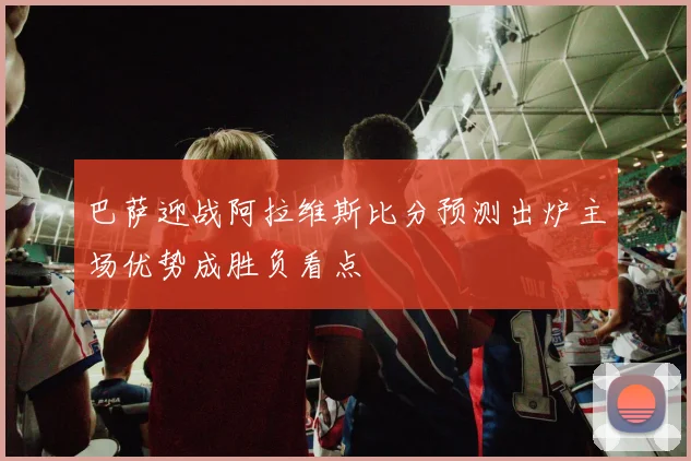 巴萨迎战阿拉维斯比分预测出炉主场优势成胜负看点